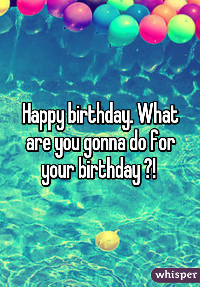 Happy birthday. What are you gonna do for your birthday ?! 