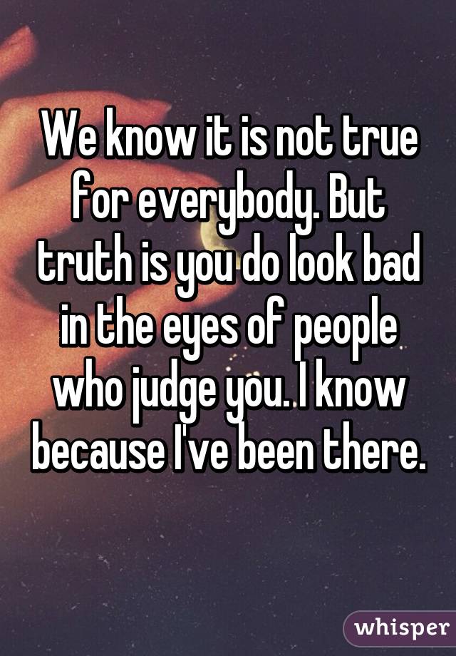 We know it is not true for everybody. But truth is you do look bad in the eyes of people who judge you. I know because I've been there. 