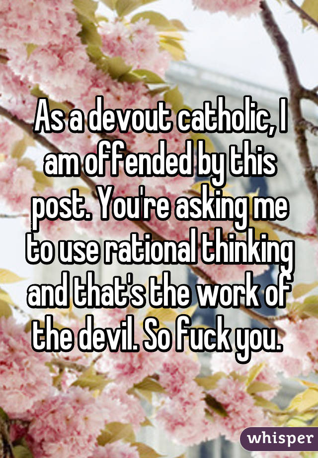 As a devout catholic, I am offended by this post. You're asking me to use rational thinking and that's the work of the devil. So fuck you. 