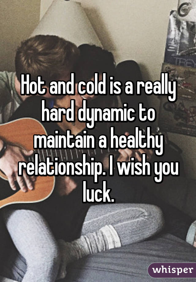 Hot and cold is a really hard dynamic to maintain a healthy relationship. I wish you luck.