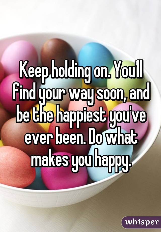 Keep holding on. You'll find your way soon, and be the happiest you've ever been. Do what makes you happy.
