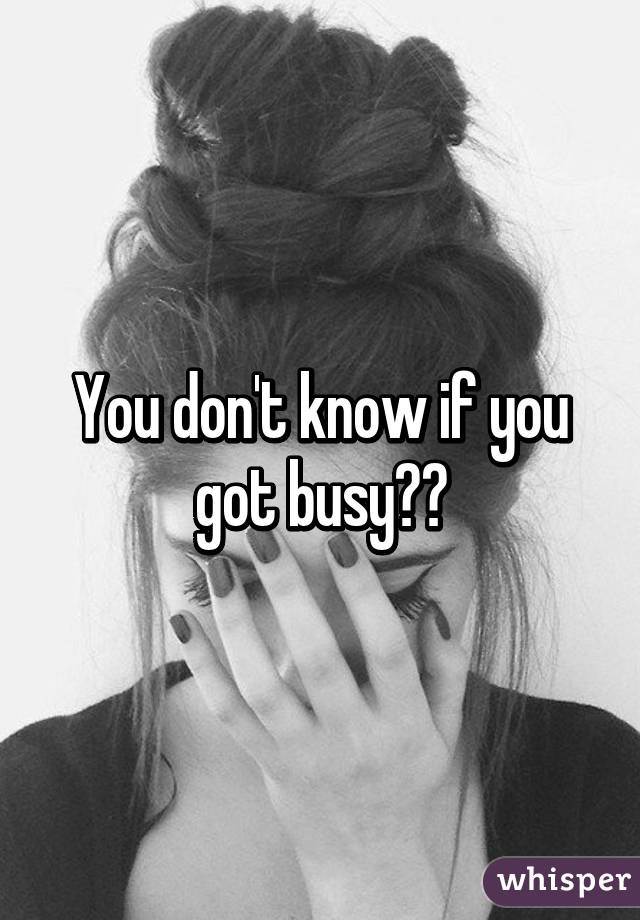You don't know if you got busy??