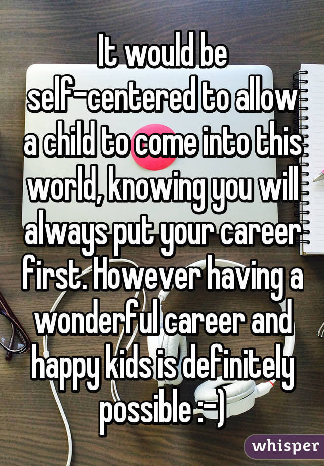 It would be self-centered to allow a child to come into this world, knowing you will always put your career first. However having a wonderful career and happy kids is definitely possible :-)
