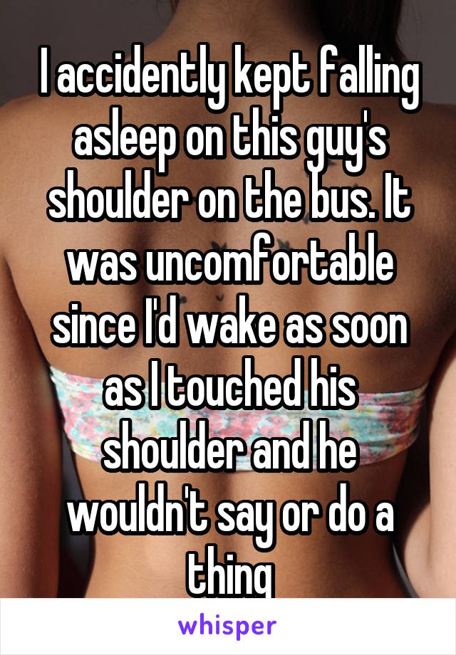 I accidently kept falling asleep on this guy's shoulder on the bus. It was uncomfortable since I'd wake as soon as I touched his shoulder and he wouldn't say or do a thing