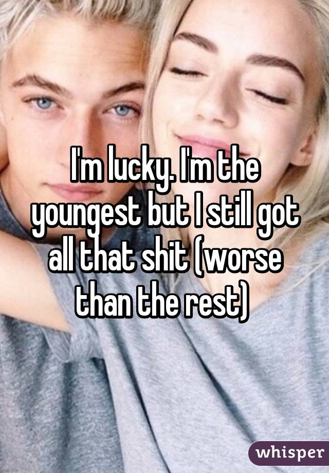I'm lucky. I'm the youngest but I still got all that shit (worse than the rest) 