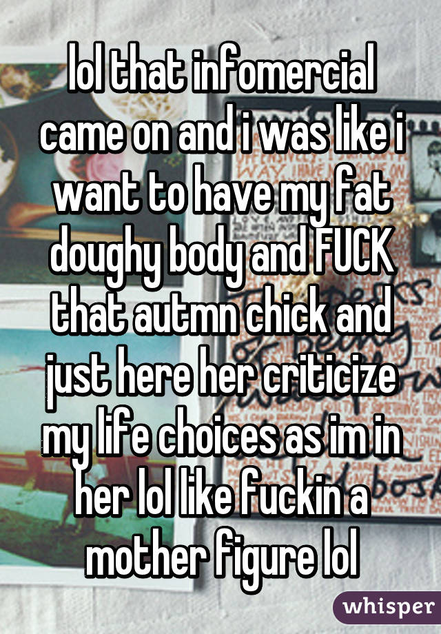 lol that infomercial came on and i was like i want to have my fat doughy body and FUCK that autmn chick and just here her criticize my life choices as im in her lol like fuckin a mother figure lol
