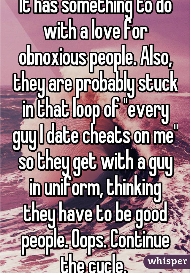 It has something to do with a love for obnoxious people. Also, they are probably stuck in that loop of "every guy I date cheats on me" so they get with a guy in uniform, thinking they have to be good people. Oops. Continue the cycle. 