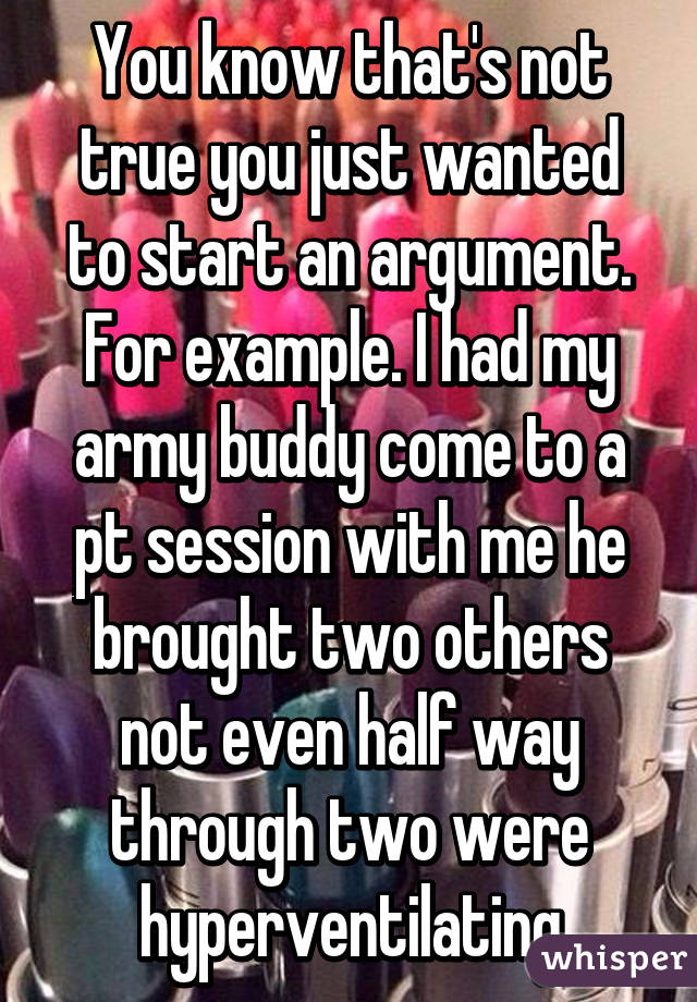 You know that's not true you just wanted to start an argument. For example. I had my army buddy come to a pt session with me he brought two others not even half way through two were hyperventilating
