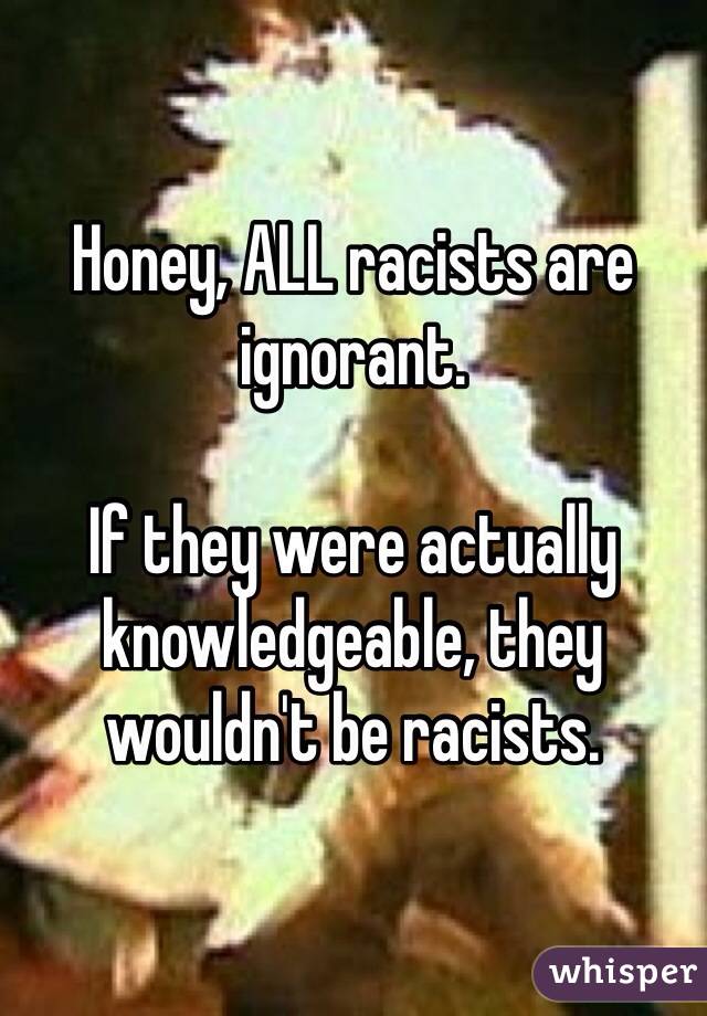 Honey, ALL racists are ignorant. 

If they were actually knowledgeable, they wouldn't be racists. 