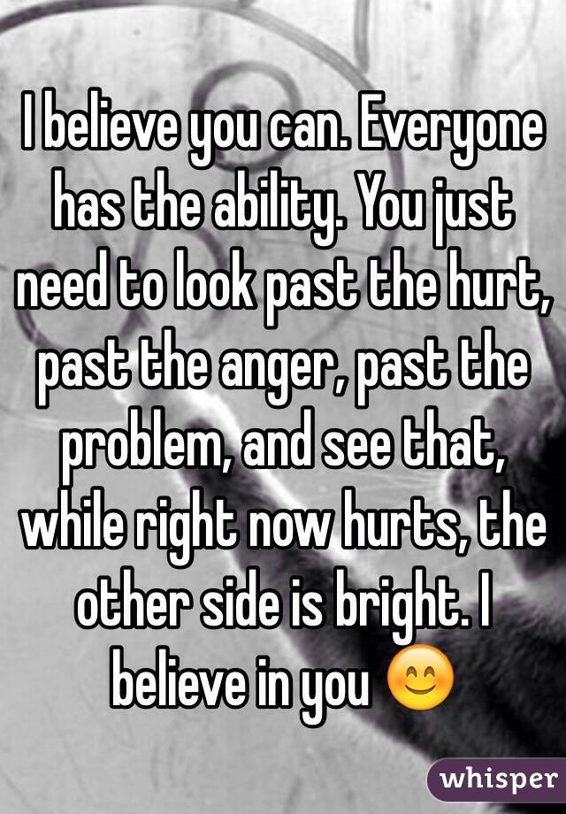 I believe you can. Everyone has the ability. You just need to look past the hurt, past the anger, past the problem, and see that, while right now hurts, the other side is bright. I believe in you 😊