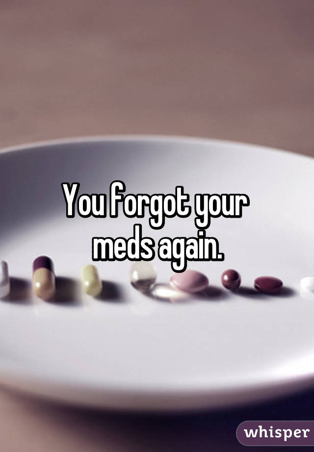 You forgot your 
meds again.