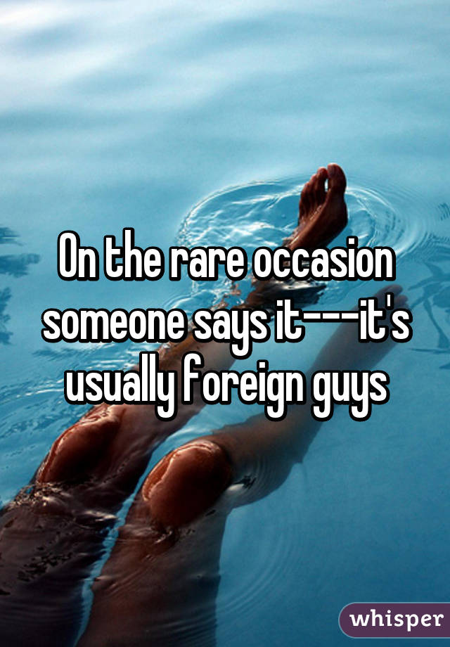 On the rare occasion someone says it---it's usually foreign guys