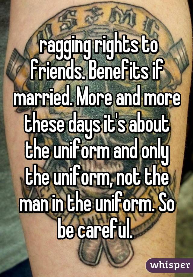  ragging rights to friends. Benefits if married. More and more these days it's about the uniform and only the uniform, not the man in the uniform. So be careful. 