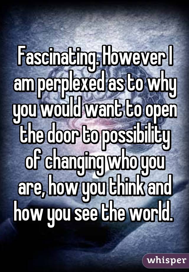 Fascinating. However I am perplexed as to why you would want to open the door to possibility of changing who you are, how you think and how you see the world. 