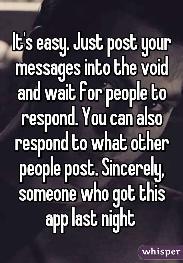 It's easy. Just post your messages into the void and wait for people to respond. You can also respond to what other people post. Sincerely, someone who got this app last night 