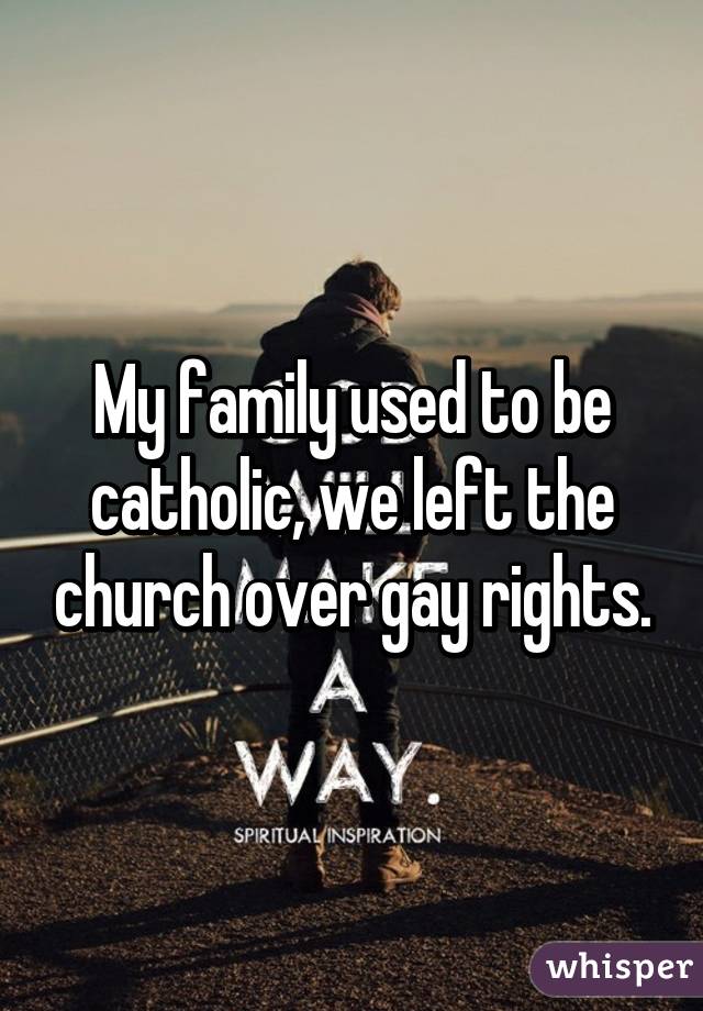 My family used to be catholic, we left the church over gay rights.