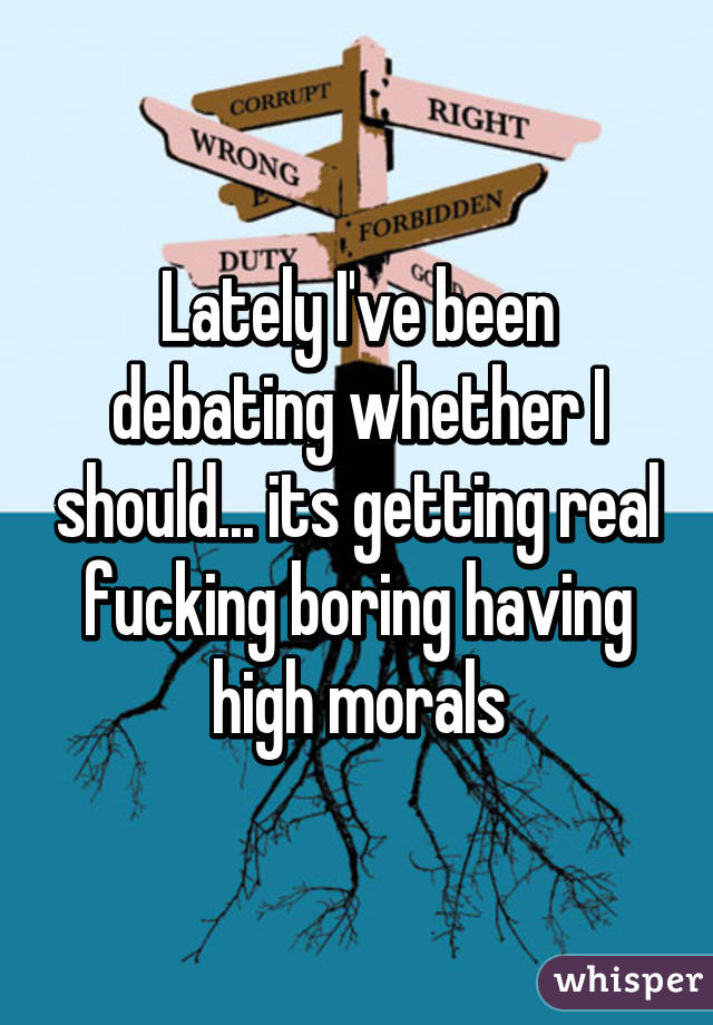 Lately I've been debating whether I should... its getting real fucking boring having high morals