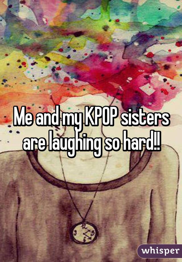 Me and my KPOP sisters are laughing so hard!!