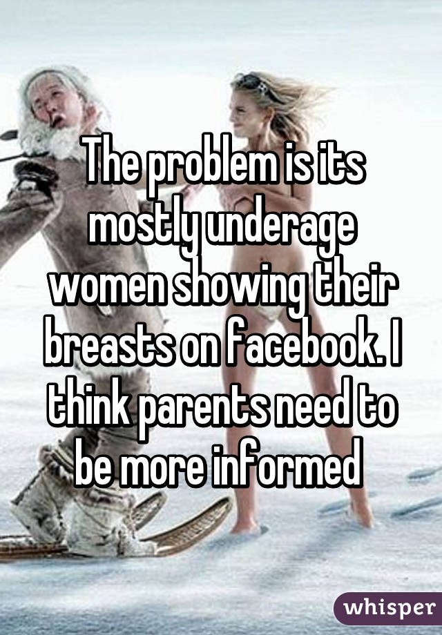 The problem is its mostly underage women showing their breasts on facebook. I think parents need to be more informed 