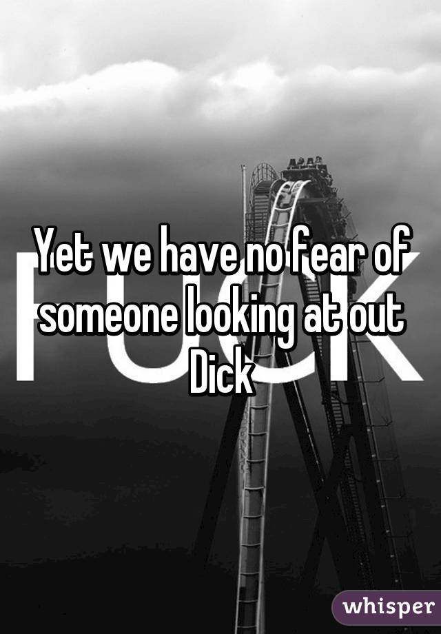 Yet we have no fear of someone looking at out Dick