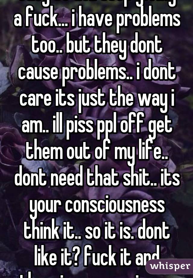easy to do.. stop giving a fuck... i have problems too.. but they dont cause problems.. i dont care its just the way i am.. ill piss ppl off get them out of my life.. dont need that shit.. its your consciousness think it.. so it is. dont like it? fuck it and theorize a conspiracy 