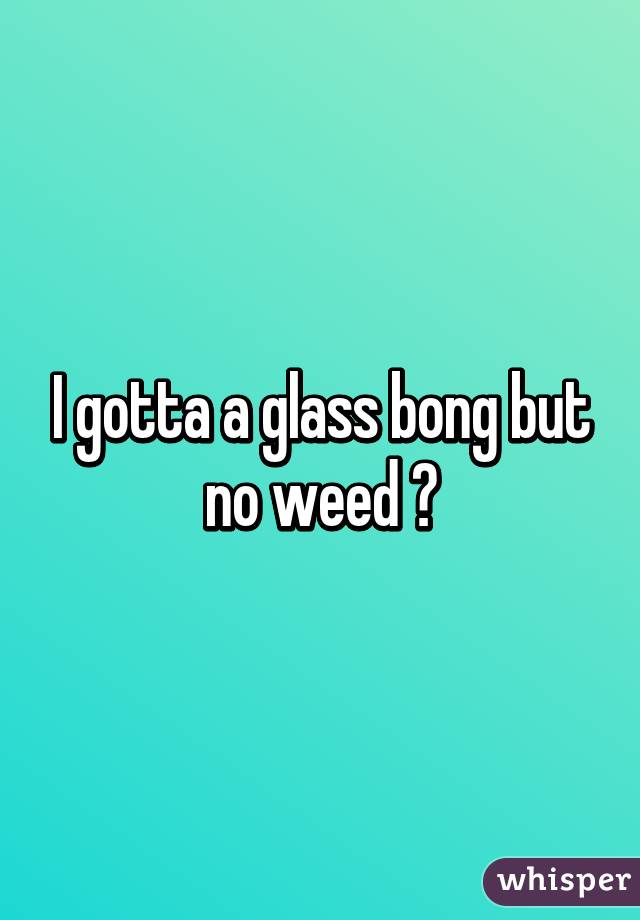 I gotta a glass bong but no weed 😢