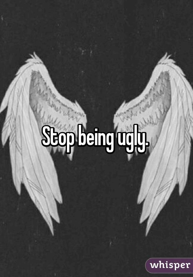 Stop being ugly. 