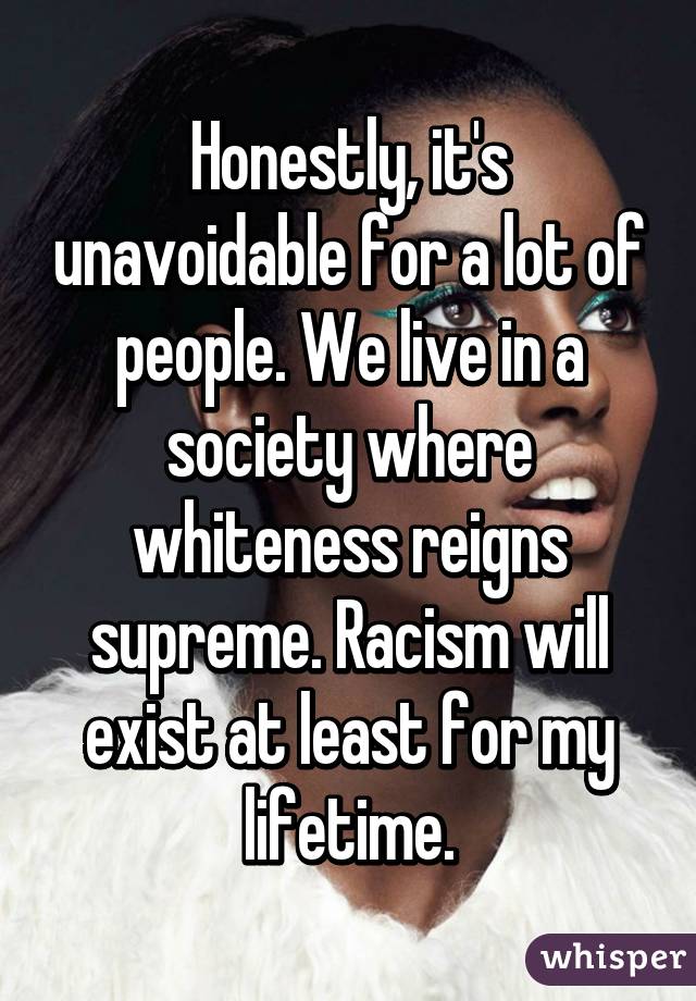 Honestly, it's unavoidable for a lot of people. We live in a society where whiteness reigns supreme. Racism will exist at least for my lifetime.