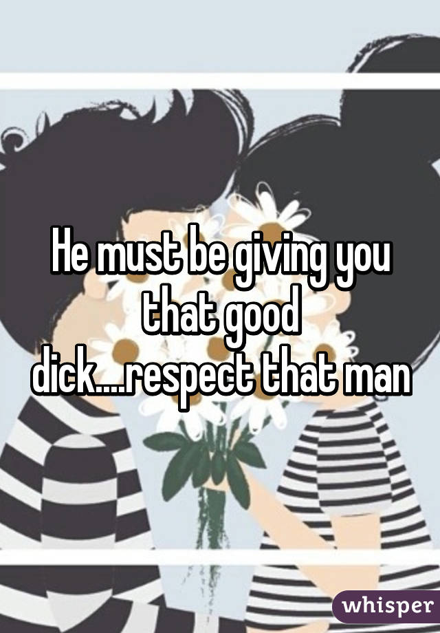 He must be giving you that good dick....respect that man