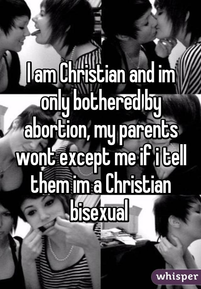 I am Christian and im only bothered by abortion, my parents wont except me if i tell them im a Christian bisexual 