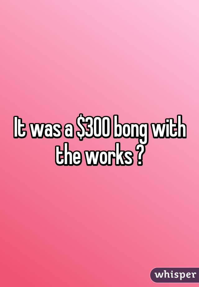 It was a $300 bong with the works 😧