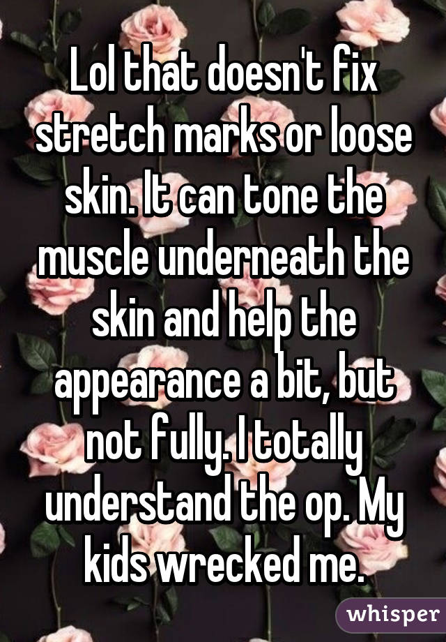 Lol that doesn't fix stretch marks or loose skin. It can tone the muscle underneath the skin and help the appearance a bit, but not fully. I totally understand the op. My kids wrecked me.