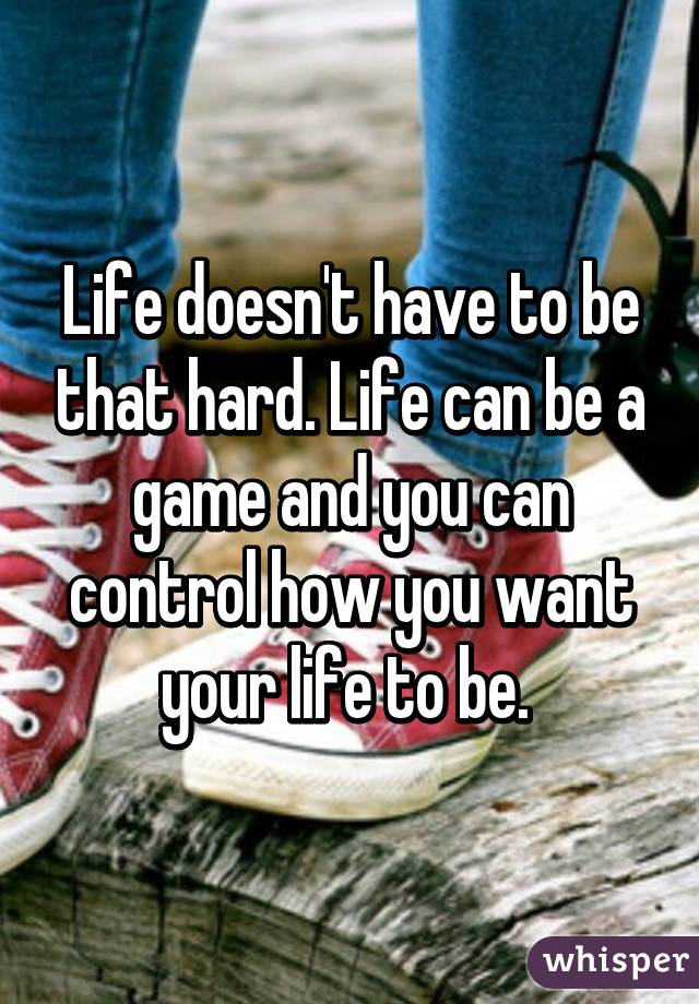 Life doesn't have to be that hard. Life can be a game and you can control how you want your life to be. 