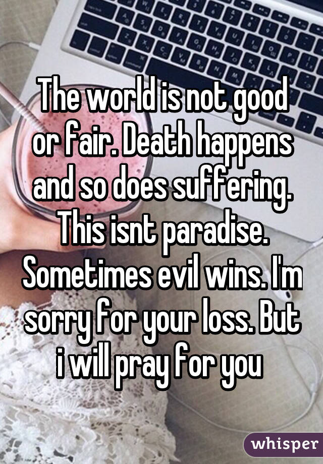 The world is not good or fair. Death happens and so does suffering. This isnt paradise. Sometimes evil wins. I'm sorry for your loss. But i will pray for you 