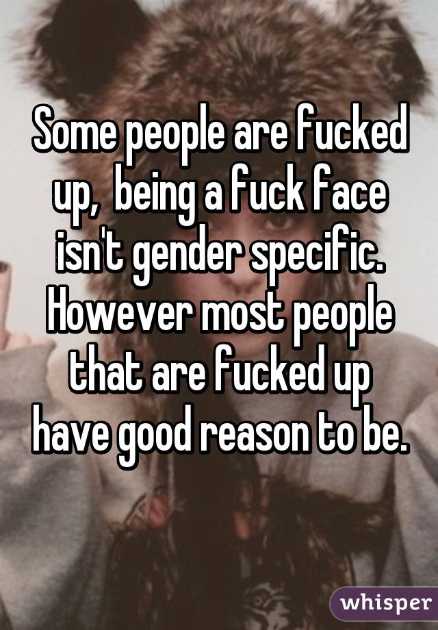 Some people are fucked up,  being a fuck face isn't gender specific. However most people that are fucked up have good reason to be. 