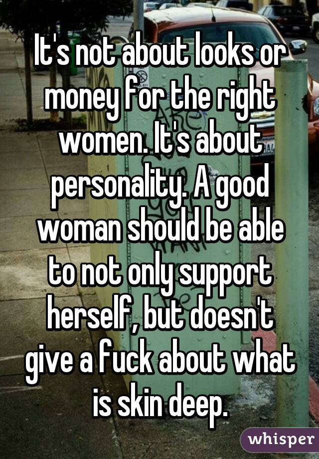 It's not about looks or money for the right women. It's about personality. A good woman should be able to not only support herself, but doesn't give a fuck about what is skin deep.