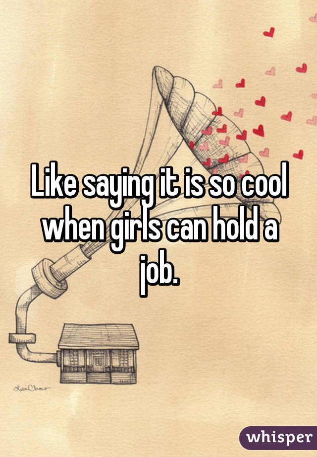 Like saying it is so cool when girls can hold a job.