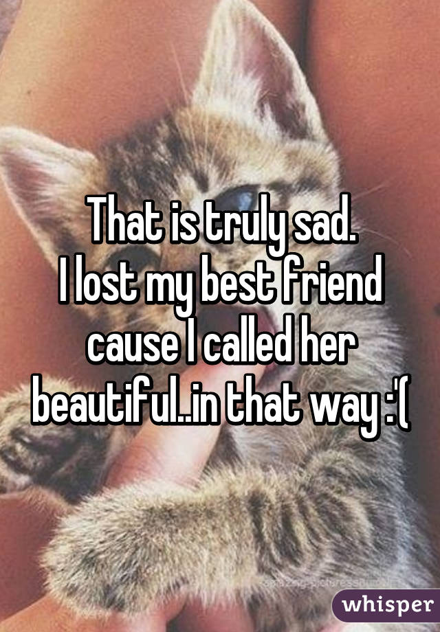 That is truly sad.
I lost my best friend cause I called her beautiful..in that way :'(