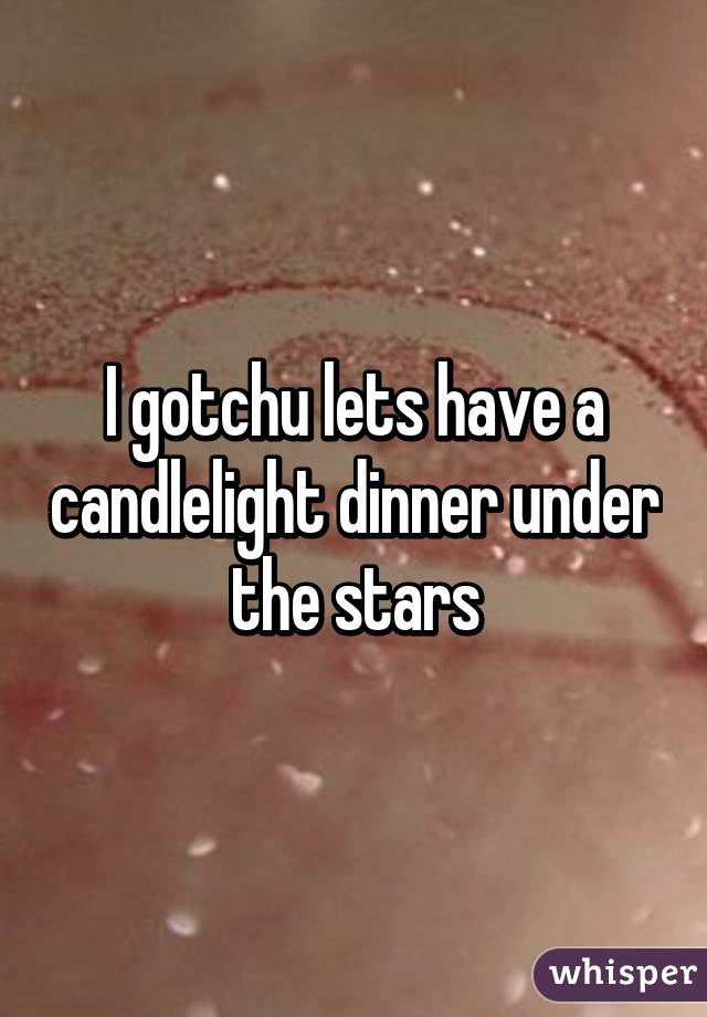 I gotchu lets have a candlelight dinner under the stars