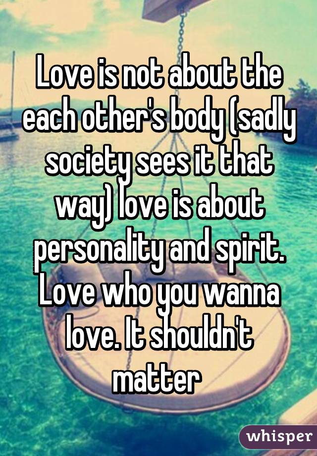 Love is not about the each other's body (sadly society sees it that way) love is about personality and spirit. Love who you wanna love. It shouldn't matter 