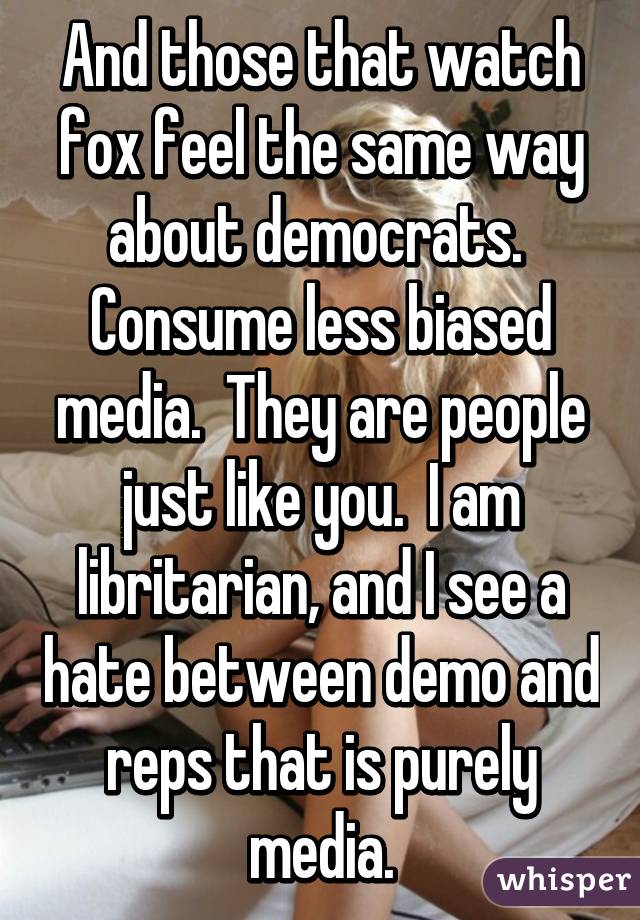 And those that watch fox feel the same way about democrats.  Consume less biased media.  They are people just like you.  I am libritarian, and I see a hate between demo and reps that is purely media.