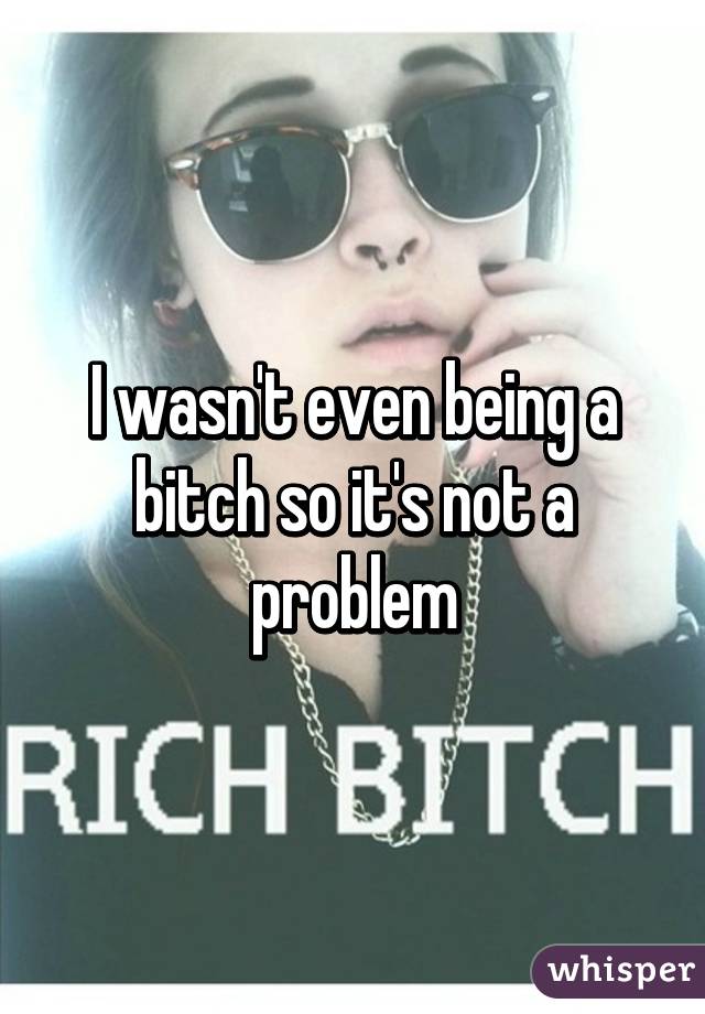 I wasn't even being a bitch so it's not a problem
