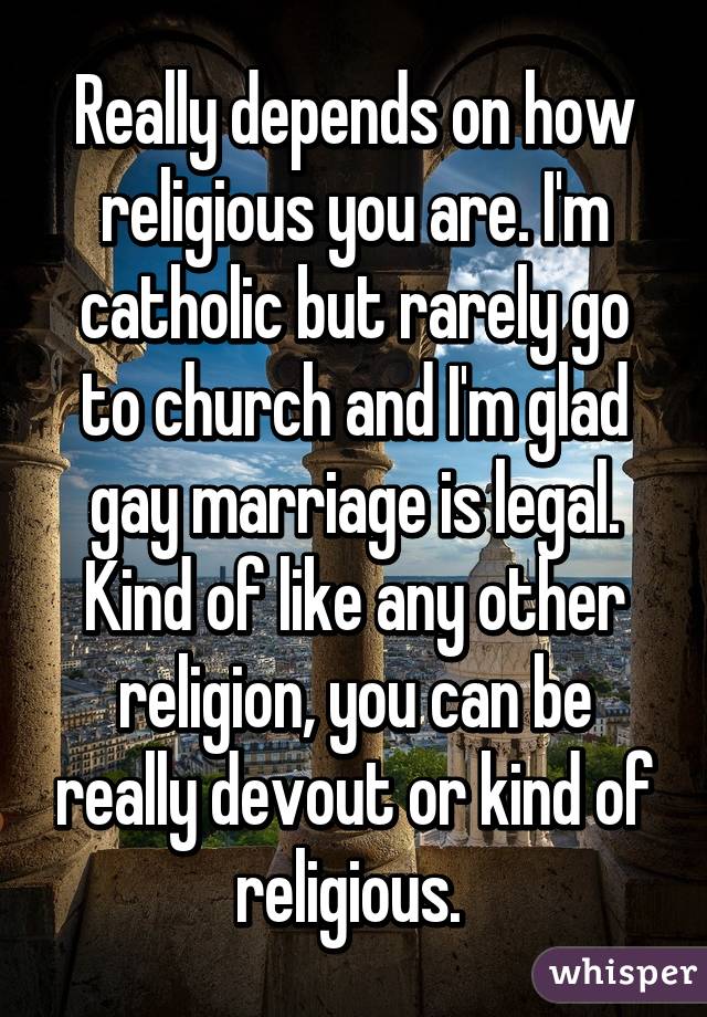 Really depends on how religious you are. I'm catholic but rarely go to church and I'm glad gay marriage is legal. Kind of like any other religion, you can be really devout or kind of religious. 