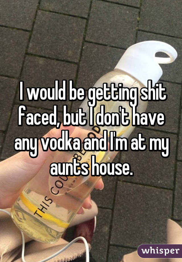  I would be getting shit faced, but I don't have any vodka and I'm at my aunts house.