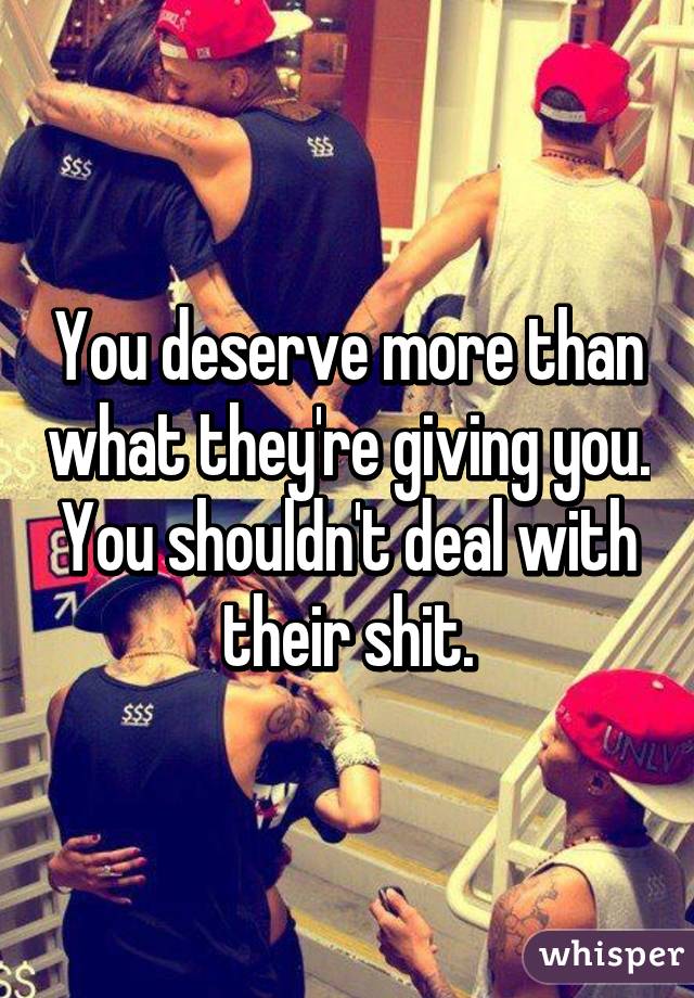 You deserve more than what they're giving you. You shouldn't deal with their shit.