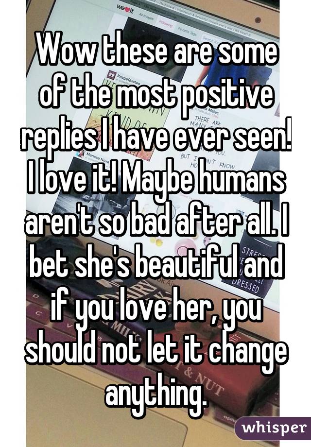 Wow these are some of the most positive replies I have ever seen! I love it! Maybe humans aren't so bad after all. I bet she's beautiful and if you love her, you should not let it change anything.