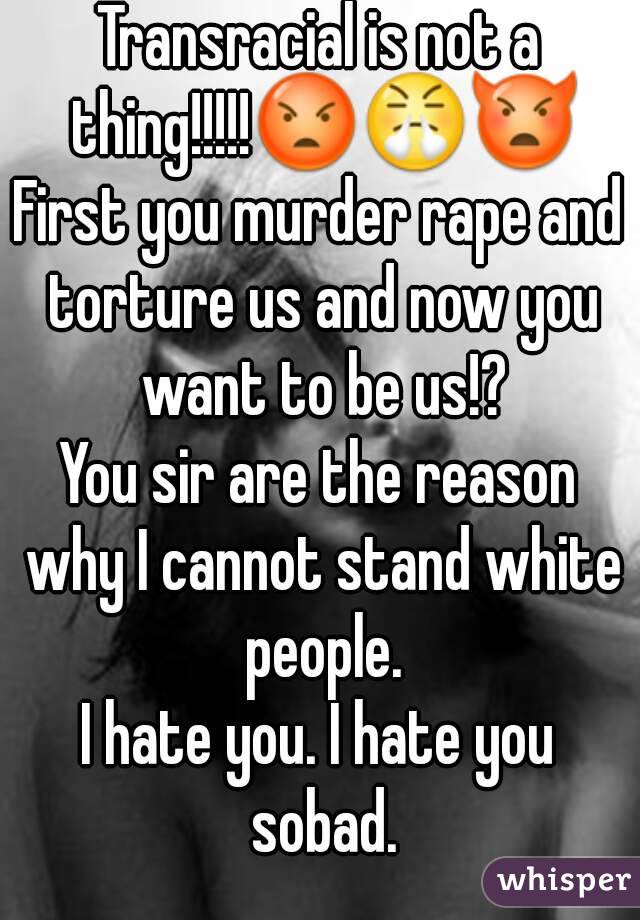 Transracial is not a thing!!!!!😡😤👿
First you murder rape and torture us and now you want to be us!?
You sir are the reason why I cannot stand white people.
I hate you. I hate you sobad.