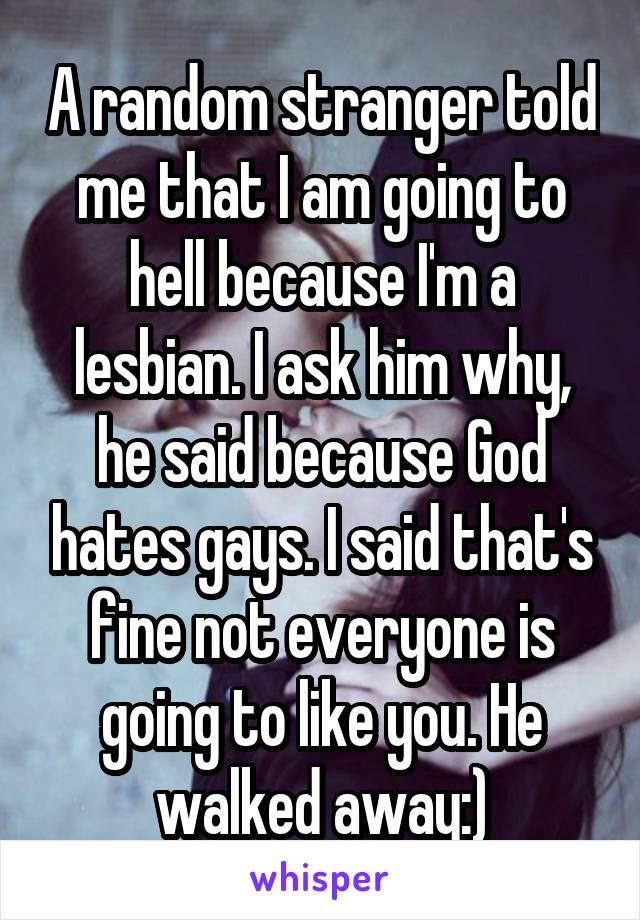A random stranger told me that I am going to hell because I'm a lesbian. I ask him why, he said because God hates gays. I said that's fine not everyone is going to like you. He walked away:)