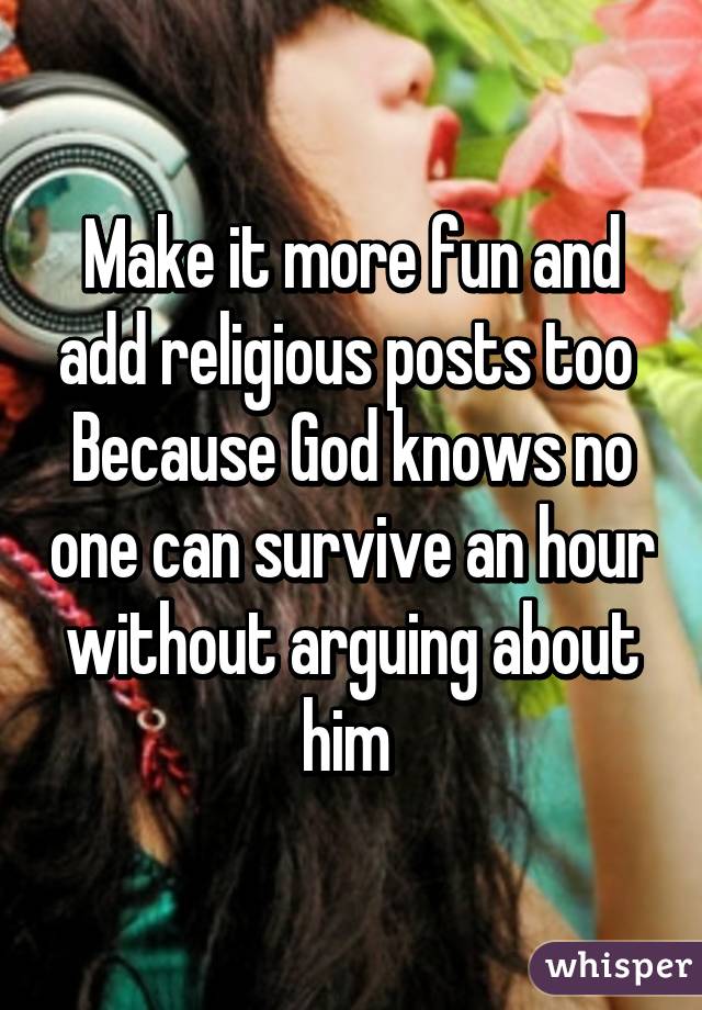 Make it more fun and add religious posts too 
Because God knows no one can survive an hour without arguing about him 