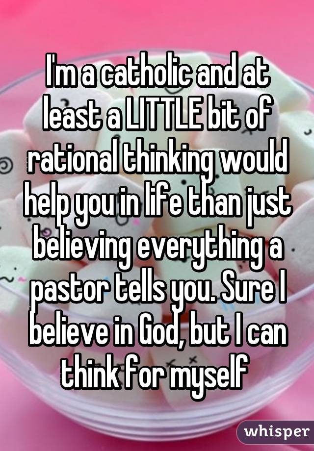 I'm a catholic and at least a LITTLE bit of rational thinking would help you in life than just believing everything a pastor tells you. Sure I believe in God, but I can think for myself 